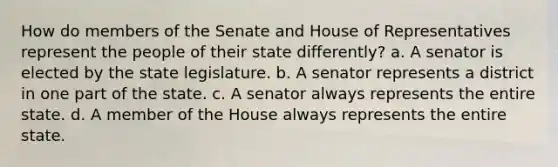 How do members of the Senate and House of Representatives represent the people of their state differently? a. A senator is elected by the state legislature. b. A senator represents a district in one part of the state. c. A senator always represents the entire state. d. A member of the House always represents the entire state.