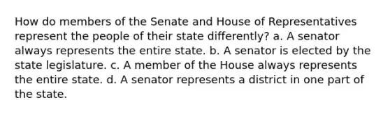 How do members of the Senate and House of Representatives represent the people of their state differently? a. A senator always represents the entire state. b. A senator is elected by the state legislature. c. A member of the House always represents the entire state. d. A senator represents a district in one part of the state.