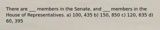 There are ___ members in the Senate, and ___ members in the House of Representatives. a) 100, 435 b) 150, 850 c) 120, 635 d) 60, 395