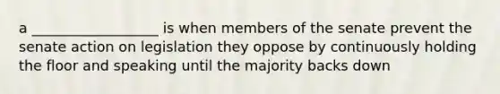 a __________________ is when members of the senate prevent the senate action on legislation they oppose by continuously holding the floor and speaking until the majority backs down