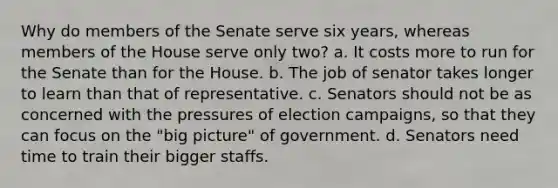 Why do members of the Senate serve six years, whereas members of the House serve only two? a. It costs more to run for the Senate than for the House. b. The job of senator takes longer to learn than that of representative. c. Senators should not be as concerned with the pressures of election campaigns, so that they can focus on the "big picture" of government. d. Senators need time to train their bigger staffs.