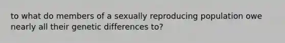 to what do members of a sexually reproducing population owe nearly all their genetic differences to?