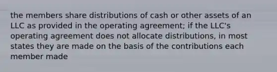 the members share distributions of cash or other assets of an LLC as provided in the operating agreement; if the LLC's operating agreement does not allocate distributions, in most states they are made on the basis of the contributions each member made