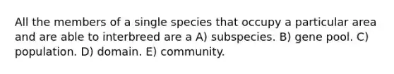 All the members of a single species that occupy a particular area and are able to interbreed are a A) subspecies. B) gene pool. C) population. D) domain. E) community.