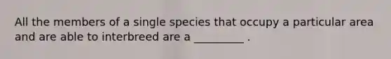 All the members of a single species that occupy a particular area and are able to interbreed are a _________ .