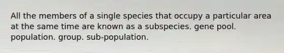 All the members of a single species that occupy a particular area at the same time are known as a subspecies. gene pool. population. group. sub-population.