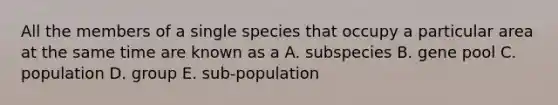 All the members of a single species that occupy a particular area at the same time are known as a A. subspecies B. gene pool C. population D. group E. sub-population