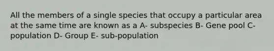 All the members of a single species that occupy a particular area at the same time are known as a A- subspecies B- Gene pool C- population D- Group E- sub-population