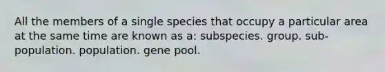 All the members of a single species that occupy a particular area at the same time are known as a: subspecies. group. sub-population. population. gene pool.