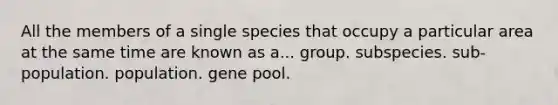 All the members of a single species that occupy a particular area at the same time are known as a... group. subspecies. sub-population. population. gene pool.