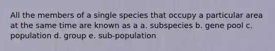 All the members of a single species that occupy a particular area at the same time are known as a a. subspecies b. gene pool c. population d. group e. sub-population