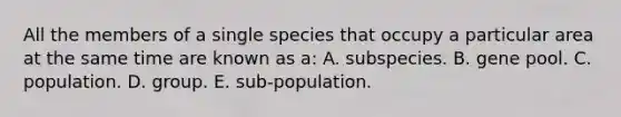 All the members of a single species that occupy a particular area at the same time are known as a: A. subspecies. B. gene pool. C. population. D. group. E. sub-population.