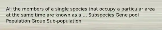 All the members of a single species that occupy a particular area at the same time are known as a ... Subspecies Gene pool Population Group Sub-population