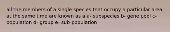 all the members of a single species that occupy a particular area at the same time are known as a a- subspecies b- gene pool c- population d- group e- sub-population