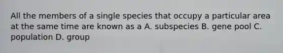 All the members of a single species that occupy a particular area at the same time are known as a A. subspecies B. gene pool C. population D. group