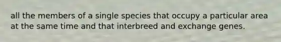 all the members of a single species that occupy a particular area at the same time and that interbreed and exchange genes.