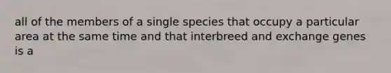 all of the members of a single species that occupy a particular area at the same time and that interbreed and exchange genes is a