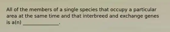 All of the members of a single species that occupy a particular area at the same time and that interbreed and exchange genes is a(n) _______________.