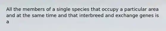 All the members of a single species that occupy a particular area and at the same time and that interbreed and exchange genes is a