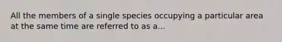 All the members of a single species occupying a particular area at the same time are referred to as a...