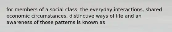 for members of a social class, the everyday interactions, shared economic circumstances, distinctive ways of life and an awareness of those patterns is known as