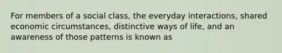 For members of a social class, the everyday interactions, shared economic circumstances, distinctive ways of life, and an awareness of those patterns is known as