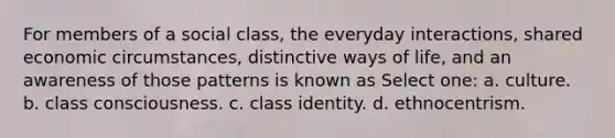 For members of a social class, the everyday interactions, shared economic circumstances, distinctive ways of life, and an awareness of those patterns is known as Select one: a. culture. b. class consciousness. c. class identity. d. ethnocentrism.