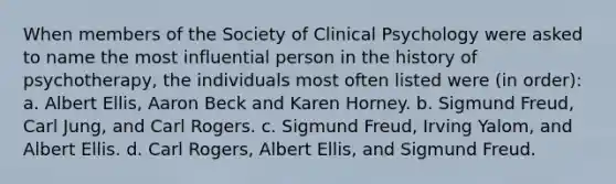 When members of the Society of Clinical Psychology were asked to name the most influential person in the history of psychotherapy, the individuals most often listed were (in order): a. Albert Ellis, Aaron Beck and Karen Horney. b. Sigmund Freud, Carl Jung, and Carl Rogers. c. Sigmund Freud, Irving Yalom, and Albert Ellis. d. Carl Rogers, Albert Ellis, and Sigmund Freud.