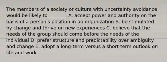 The members of a society or culture with uncertainty avoidance would be likely to​ _______. A. accept power and authority on the basis of a​ person's position in an organization B. be stimulated by change and thrive on new experiences C. believe that the needs of the group should come before the needs of the individual D. prefer structure and predictability over ambiguity and change E. adopt a​ long-term versus a​ short-term outlook on life and work