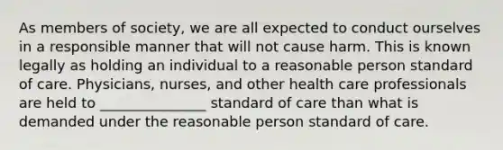 As members of society, we are all expected to conduct ourselves in a responsible manner that will not cause harm. This is known legally as holding an individual to a reasonable person standard of care. Physicians, nurses, and other health care professionals are held to _______________ standard of care than what is demanded under the reasonable person standard of care.