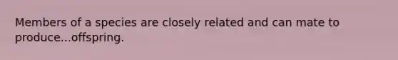 Members of a species are closely related and can mate to produce...offspring.