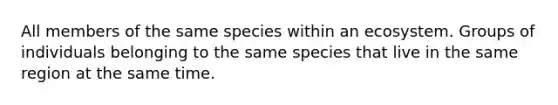 All members of the same species within an ecosystem. Groups of individuals belonging to the same species that live in the same region at the same time.