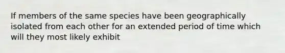 If members of the same species have been geographically isolated from each other for an extended period of time which will they most likely exhibit