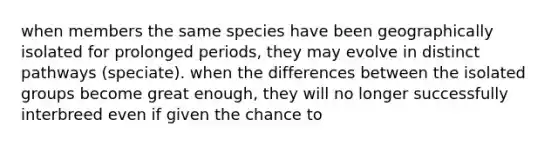 when members the same species have been geographically isolated for prolonged periods, they may evolve in distinct pathways (speciate). when the differences between the isolated groups become great enough, they will no longer successfully interbreed even if given the chance to