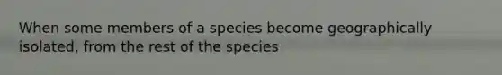 When some members of a species become geographically isolated, from the rest of the species