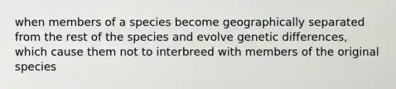 when members of a species become geographically separated from the rest of the species and evolve genetic differences, which cause them not to interbreed with members of the original species