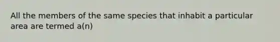 All the members of the same species that inhabit a particular area are termed a(n)