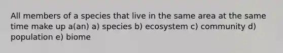 All members of a species that live in the same area at the same time make up a(an) a) species b) ecosystem c) community d) population e) biome