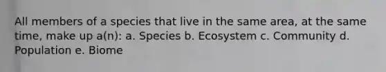 All members of a species that live in the same area, at the same time, make up a(n): a. Species b. Ecosystem c. Community d. Population e. Biome