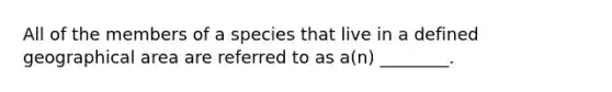 All of the members of a species that live in a defined geographical area are referred to as a(n) ________.