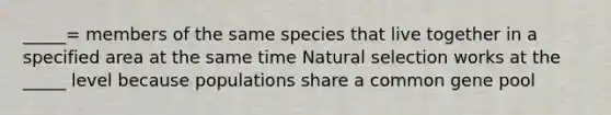 _____= members of the same species that live together in a specified area at the same time Natural selection works at the _____ level because populations share a common gene pool