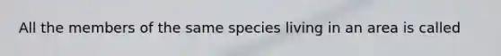 All the members of the same species living in an area is called