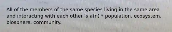 All of the members of the same species living in the same area and interacting with each other is a(n) * population. ecosystem. biosphere. community.