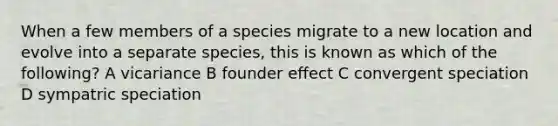 When a few members of a species migrate to a new location and evolve into a separate species, this is known as which of the following? A vicariance B founder effect C convergent speciation D sympatric speciation