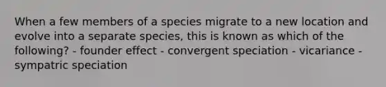 When a few members of a species migrate to a new location and evolve into a separate species, this is known as which of the following? - founder effect - convergent speciation - vicariance - sympatric speciation