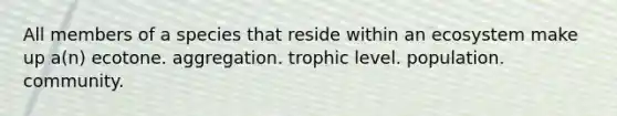 All members of a species that reside within an ecosystem make up a(n) ecotone. aggregation. trophic level. population. community.