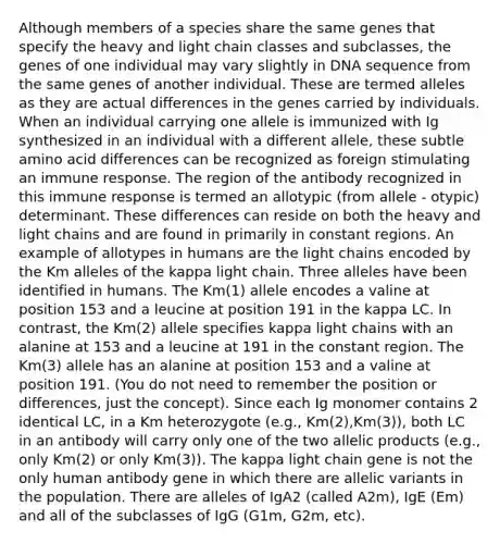 Although members of a species share the same genes that specify the heavy and light chain classes and subclasses, the genes of one individual may vary slightly in DNA sequence from the same genes of another individual. These are termed alleles as they are actual differences in the genes carried by individuals. When an individual carrying one allele is immunized with Ig synthesized in an individual with a different allele, these subtle amino acid differences can be recognized as foreign stimulating an immune response. The region of the antibody recognized in this immune response is termed an allotypic (from allele - otypic) determinant. These differences can reside on both the heavy and light chains and are found in primarily in constant regions. An example of allotypes in humans are the light chains encoded by the Km alleles of the kappa light chain. Three alleles have been identified in humans. The Km(1) allele encodes a valine at position 153 and a leucine at position 191 in the kappa LC. In contrast, the Km(2) allele specifies kappa light chains with an alanine at 153 and a leucine at 191 in the constant region. The Km(3) allele has an alanine at position 153 and a valine at position 191. (You do not need to remember the position or differences, just the concept). Since each Ig monomer contains 2 identical LC, in a Km heterozygote (e.g., Km(2),Km(3)), both LC in an antibody will carry only one of the two allelic products (e.g., only Km(2) or only Km(3)). The kappa light chain gene is not the only human antibody gene in which there are allelic variants in the population. There are alleles of IgA2 (called A2m), IgE (Em) and all of the subclasses of IgG (G1m, G2m, etc).