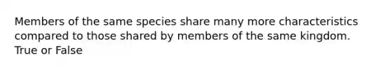 Members of the same species share many more characteristics compared to those shared by members of the same kingdom. True or False