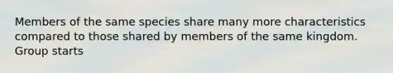 Members of the same species share many more characteristics compared to those shared by members of the same kingdom. Group starts