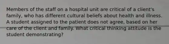 Members of the staff on a hospital unit are critical of a client's family, who has different cultural beliefs about health and illness. A student assigned to the patient does not agree, based on her care of the client and family. What critical thinking attitude is the student demonstrating?